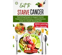EAT TO STARVE CANCER: Nourishing Recipes to Support Cancer Treatment and Recovery, a Comprehensive Guide to a Health-Boosting Diet