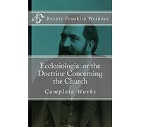 Ecclesiologia: or the Doctrine Concerning the Church (Complete Works of Revere Franklin Weidner)