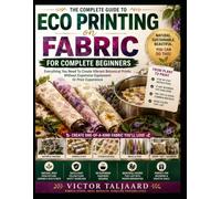 ECO PRINTING ON FABRIC FOR COMPLETE BEGINNERS: Everything You Need To Create Vibrant Botanical Prints Without Expensive Equipment Or Prior Experience