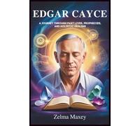 Edgar Cayce: A Journey Through Past Lives, Prophecies, and Holistic Healing: Spiritual Insights from the World’s Most Renowned Psychic and His Impact on Modern Spirituality