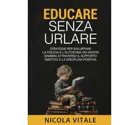 EDUCARE SENZA URLARE: Strategie per sviluppare la fiducia e l'autostima dei nostri bambini attraverso il supporto emotivo e la disciplina positiva