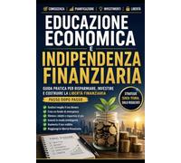 Educazione Economica e Indipendenza Finanziaria: Guida pratica per risparmiare, investire e costruire la libertà finanziaria passo dopo passo