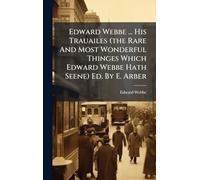 Edward Webbe ... His Trauailes (the Rare And Most Wonderful Thinges Which Edward Webbe Hath Seene) Ed. By E. Arber