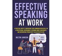 EFFECTIVE SPEAKING AT WORK: A Practical Route to Improving your Communication Skills in a Professional Environment, Becoming More Charismatic, and Empowering Productivity in an Effective Way