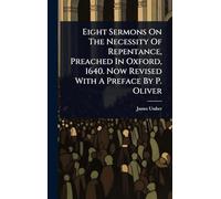 Eight Sermons On The Necessity Of Repentance, Preached In Oxford, 1640. Now Revised With A Preface By P. Oliver