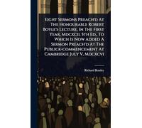 Eight Sermons Preach'd At The Honourable Robert Boyle's Lecture, In The First Year, Mdcxcii. 5th Ed., To Which Is Now Added A Sermon Preach'd At The Publick-commencement At Cambridge July V, Mdcxcvi