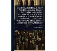 Eight Sermons Preach'd At The Honourable Robert Boyle's Lecture, In The First Year, Mdcxcii. 5th Ed., To Which Is Now Added A Sermon Preach'd At The Publick-commencement At Cambridge July V, Mdcxcvi