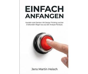Einfach anfangen - Handeln statt Denken: Mit Design Thinking und der 3-Sekunden-Regel raus aus der Analyse-Paralyse