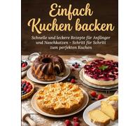 Einfach Kuchen backen: Schnelle und leckere Rezepte für Anfänger und Naschkatzen - Schritt für Schritt zum perfekten Kuchen