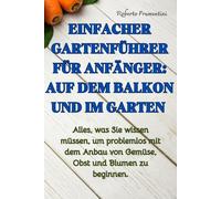 EINFACHER GARTENFÜHRER FÜR ANFÄNGER: AUF DEM BALKON UND IM GARTEN: Alles, was Sie wissen müssen, um problemlos mit dem Anbau von Gemüse, Obst und Blumen zu beginnen.