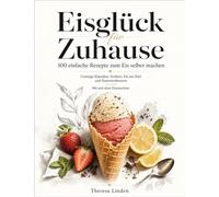 Eisglück für Zuhause: 100 einfache Rezepte zum Eis selber machen Cremige Klassiker, Sorbets, Eis am Stiel und Sommerdesserts Mit und ohne Eismaschine