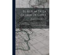 El Álbum De La Gloria De Chile: Homenaje Al Ejército I Armada De Chile En La Memoria De Sus Más Ilustres Marinos I Soldados Muertos Por La Patria En La Guerra Del Pacífico. 1879-1883