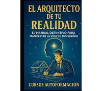 El Arquitecto De Tu Realidad: El Manual Definitivo Para Manifestar La Vida De Tus Sueños