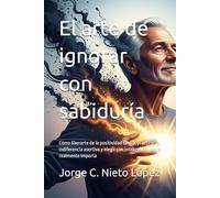 El arte de ignorar con sabiduría: Cómo liberarte de la positividad tóxica, practicar la indiferencia asertiva y elegir con inteligencia lo que realmente importa