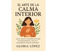 El Arte de la Calma Interior: Cómo reducir la ansiedad, controlar tus pensamientos y vivir con serenidad en tiempos acelerados: Una guía práctica para reconectar con tu paz interior