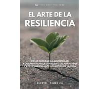 EL ARTE DE LA RESILIENCIA: CÓMO SUPERAR LA ADVERSIDAD Y DESARROLLAR LA CAPACIDAD DE ADAPTARSE Y RECUPERARSE ANTE LOS RETOS DE LA VIDA