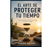 EL ARTE DE PROTEGER TU TIEMPO: Cómo poner límites, decir que no sin culpa y recuperar tu energía