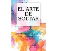 El Arte de Soltar: Cómo liberar lo que te daña y abrazar tu paz