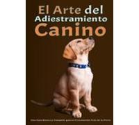 El arte del adiestramiento canino: Una Guía Básica y Completa para el Crecimiento Feliz de tu Perro Desde el Adiestramiento del Cachorro hasta la Solución de los Problemas de Comportamiento