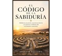 El Código de la Sabiduría: Sabiduría ancestral, conciencia interior y la práctica cotidiana del crecimiento consciente