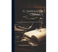 El Emperador Carlos V: Su Abdicacion, Su Residencia Y Su Muerte En El Monasterio De Yuste