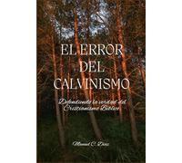 El error del calvinismo: Defendiendo la verdad del Cristianismo Bíblico.