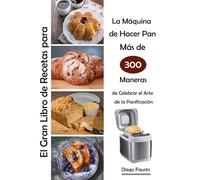 El Gran Libro de Recetas para La Máquina de Hacer Pan Más de 300 Maneras de Celebrar el Arte de la Panificación