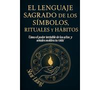 El Lenguaje Sagrado de los Símbolos, Rituales y Hábitos: Descubre el poder oculto detrás de cada acción y transforma tu vida con intención y significado