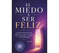 El Miedo a Ser Feliz: El Patrón Invisible que Sabotea tu Vida y te Aleja de la Felicidad, el Éxito y la Paz Interior (El Poder de tu Existencia)