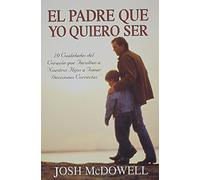 El Padre Que Yo Quiero Ser: 10 Cualidades del Corazon Que Capacitan A Sus Hijos Para Tomar Decisiones Correctas