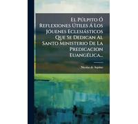 El Pðlpito Ã" Reflexiones Útiles Ã Los JÃ3uenes Eclesiàsticos Que Se Dedican Al Santo Ministerio De La Predicacion EuangÃ(c)lica...