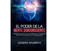 El Poder De La Mente Subconsciente: Técnicas científicas que te permitirán utilizar las fortalezas ilimitadas de tu subconsciente