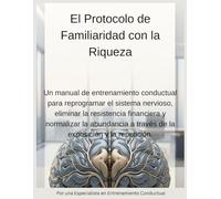 El Protocolo de Familiaridad con la Riqueza: Un manual de entrenamiento conductual para reprogramar el sistema nervioso, eliminar la resistencia ... a través de la exposición y la repetición