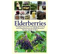 Elderberries: The Beginner's Guide to Foraging, Preserving and Using Elderberries for Health Remedies, Recipes, Drinks & More