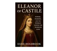 Eleanor Of Castile: Power, Passion, And The Woman Behind The Warrior King