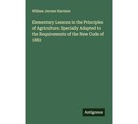 Elementary Lessons in the Principles of Agriculture. Specially Adapted to the Requirements of the New Code of 1882