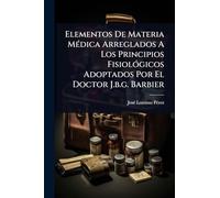 Elementos De Materia MÃ(c)dica Arreglados A Los Principios FisiolÃ3gicos Adoptados Por El Doctor J.b.g. Barbier