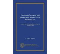 Elements of drawing and mensuration applied to the mechanic arts: A book for the instruction and use of practical men