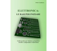 ELETTRONICA: LE BASI PER INIZIARE: Guida pratica per iniziare a progettare circuiti e comprendere l’elettronica