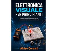 Elettronica visuale per principianti: Il metodo semplice per capire circuiti, corrente e componenti senza formule inutili