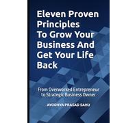 Eleven Proven Principles To Grow Your Business And Get Your Life Back: From Overworked Entrepreneur to Strategic Business Owner