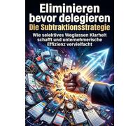 Eliminieren bevor delegieren: Die Subtraktionsstrategie: Wie selektives Weglassen Klarheit schafft und unternehmerische Effizienz vervielfacht