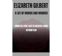 Elizabeth Gilbert: A Life of Words and Wonder: From Eat, Pray, Love to Creative Living Beyond Fear