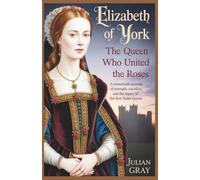 Elizabeth of York: The Queen Who United the Roses: A Remarkable Journey of Strength, Sacrifice, and the Legacy of the First Tudor Queen