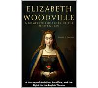Elizabeth Woodville: A Complete Life Story of the White Queen: A Journey of Ambition, Sacrifice, and the Fight for the English Throne