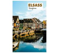 Elsass Reiseführer: Entdecken Sie Straßburg, Colmar, Mülhausen, die Weinstraßen, die Küche und Outdoor Aktivitäten