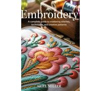 Embroidery: A Complete Guide to Mastering Stitches, Techniques, and Creative Patterns