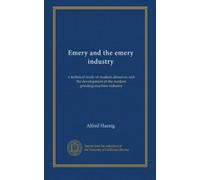 Emery and the emery industry: a technical study of modern abrasives and the development of the modern grinding-machine industry