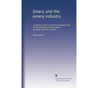 Emery and the emery industry: a technical study of modern abrasives and the development of the modern grinding-machine industry