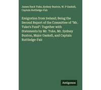 Emigration from Ireland; Being the Second Report of the Committee of "Mr. Tuke's Fund": Together with Statements by Mr. Tuke, Mr. Sydney Buxton, Major Gaskell, and Captain Ruttledge-Fair